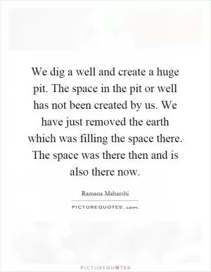 We dig a well and create a huge pit. The space in the pit or well has not been created by us. We have just removed the earth which was filling the space there. The space was there then and is also there now Picture Quote #1
