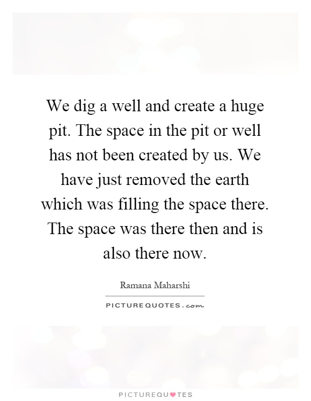 We dig a well and create a huge pit. The space in the pit or well has not been created by us. We have just removed the earth which was filling the space there. The space was there then and is also there now Picture Quote #1