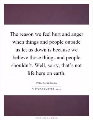 The reason we feel hurt and anger when things and people outside us let us down is because we believe those things and people shouldn’t. Well, sorry, that’s not life here on earth Picture Quote #1