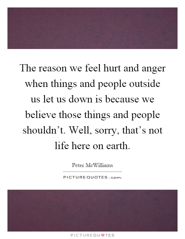 The reason we feel hurt and anger when things and people outside us let us down is because we believe those things and people shouldn't. Well, sorry, that's not life here on earth Picture Quote #1