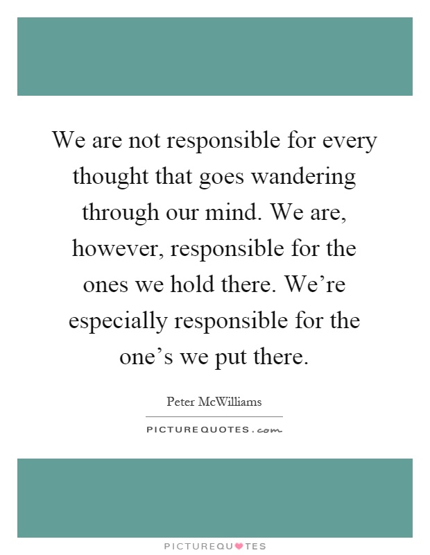 We are not responsible for every thought that goes wandering through our mind. We are, however, responsible for the ones we hold there. We're especially responsible for the one's we put there Picture Quote #1