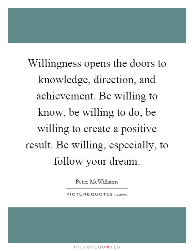 Willingness opens the doors to knowledge, direction, and achievement. Be willing to know, be willing to do, be willing to create a positive result. Be willing, especially, to follow your dream Picture Quote #1