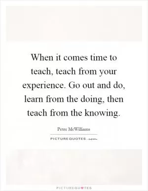 When it comes time to teach, teach from your experience. Go out and do, learn from the doing, then teach from the knowing Picture Quote #1