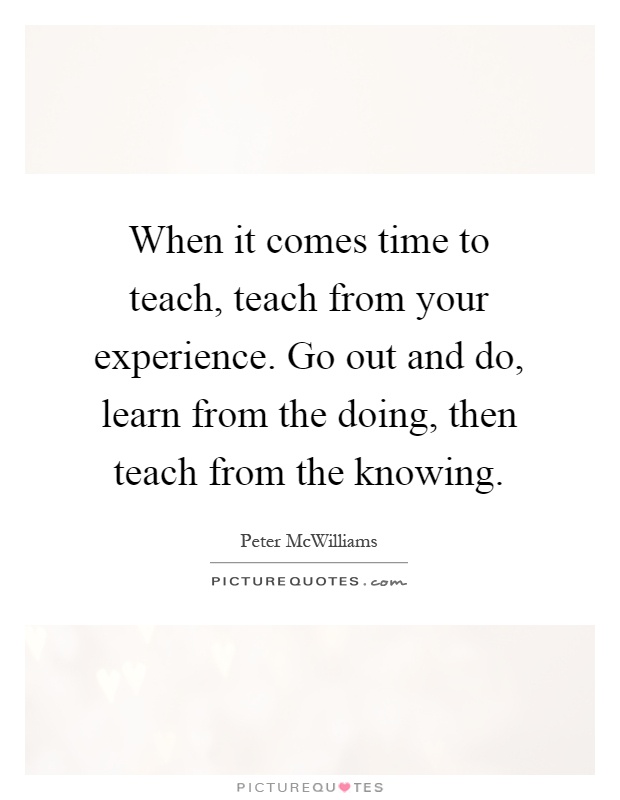 When it comes time to teach, teach from your experience. Go out and do, learn from the doing, then teach from the knowing Picture Quote #1