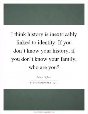 I think history is inextricably linked to identity. If you don’t know your history, if you don’t know your family, who are you? Picture Quote #1