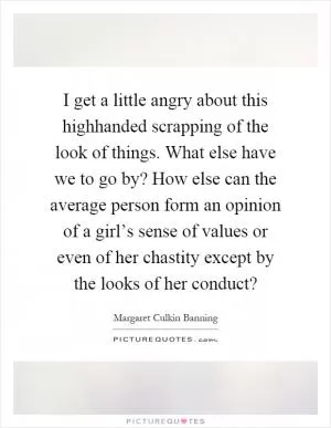 I get a little angry about this highhanded scrapping of the look of things. What else have we to go by? How else can the average person form an opinion of a girl’s sense of values or even of her chastity except by the looks of her conduct? Picture Quote #1