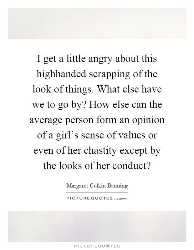 I get a little angry about this highhanded scrapping of the look of things. What else have we to go by? How else can the average person form an opinion of a girl's sense of values or even of her chastity except by the looks of her conduct? Picture Quote #1