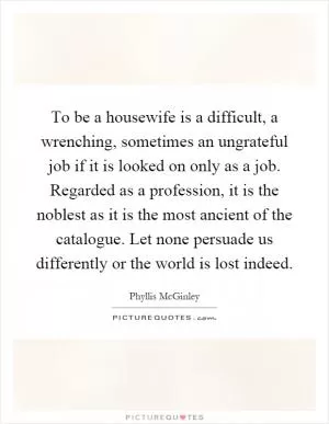 To be a housewife is a difficult, a wrenching, sometimes an ungrateful job if it is looked on only as a job. Regarded as a profession, it is the noblest as it is the most ancient of the catalogue. Let none persuade us differently or the world is lost indeed Picture Quote #1
