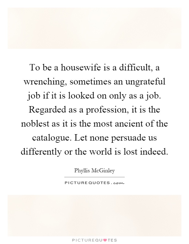 To be a housewife is a difficult, a wrenching, sometimes an ungrateful job if it is looked on only as a job. Regarded as a profession, it is the noblest as it is the most ancient of the catalogue. Let none persuade us differently or the world is lost indeed Picture Quote #1