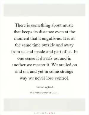 There is something about music that keeps its distance even at the moment that it engulfs us. It is at the same time outside and away from us and inside and part of us. In one sense it dwarfs us, and in another we master it. We are led on and on, and yet in some strange way we never lose control Picture Quote #1