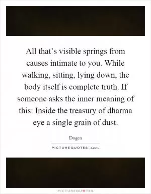 All that’s visible springs from causes intimate to you. While walking, sitting, lying down, the body itself is complete truth. If someone asks the inner meaning of this: Inside the treasury of dharma eye a single grain of dust Picture Quote #1