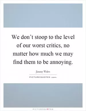 We don’t stoop to the level of our worst critics, no matter how much we may find them to be annoying Picture Quote #1