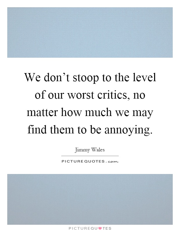 We don't stoop to the level of our worst critics, no matter how much we may find them to be annoying Picture Quote #1
