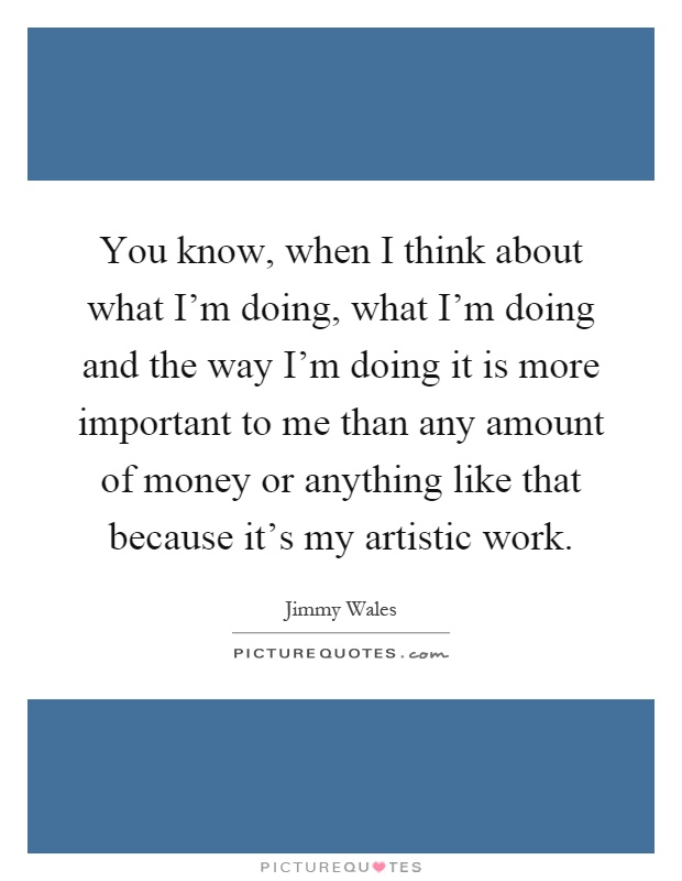 You know, when I think about what I'm doing, what I'm doing and the way I'm doing it is more important to me than any amount of money or anything like that because it's my artistic work Picture Quote #1