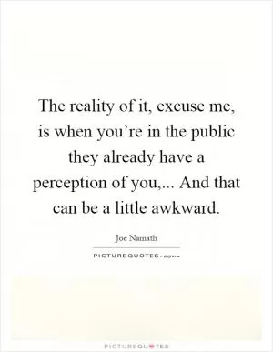 The reality of it, excuse me, is when you’re in the public they already have a perception of you,... And that can be a little awkward Picture Quote #1