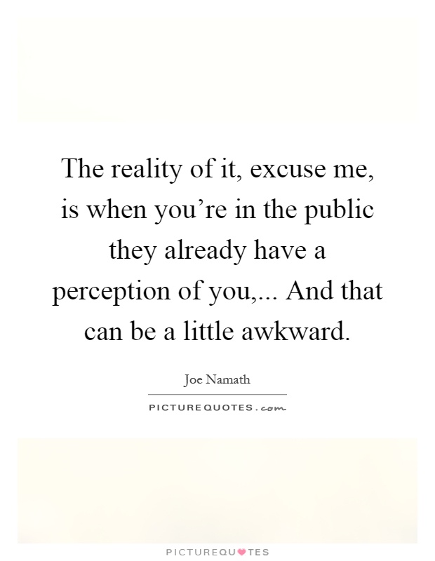 The reality of it, excuse me, is when you're in the public they already have a perception of you,... And that can be a little awkward Picture Quote #1