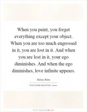 When you paint, you forget everything except your object. When you are too much engrossed in it, you are lost in it. And when you are lost in it, your ego diminishes. And when the ego diminishes, love infinite appears Picture Quote #1