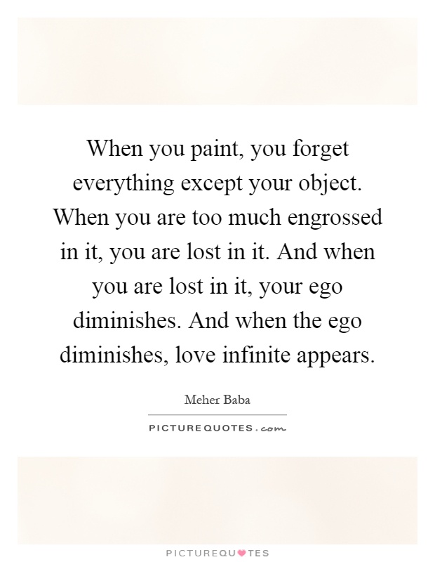 When you paint, you forget everything except your object. When you are too much engrossed in it, you are lost in it. And when you are lost in it, your ego diminishes. And when the ego diminishes, love infinite appears Picture Quote #1