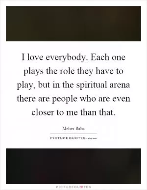 I love everybody. Each one plays the role they have to play, but in the spiritual arena there are people who are even closer to me than that Picture Quote #1