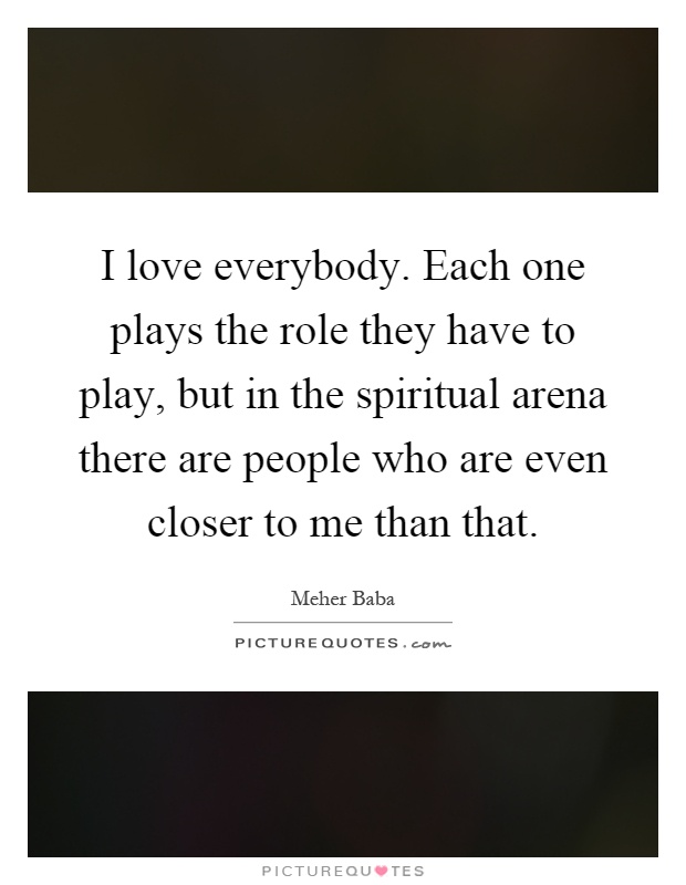 I love everybody. Each one plays the role they have to play, but in the spiritual arena there are people who are even closer to me than that Picture Quote #1