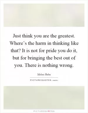 Just think you are the greatest. Where’s the harm in thinking like that? It is not for pride you do it, but for bringing the best out of you. There is nothing wrong Picture Quote #1