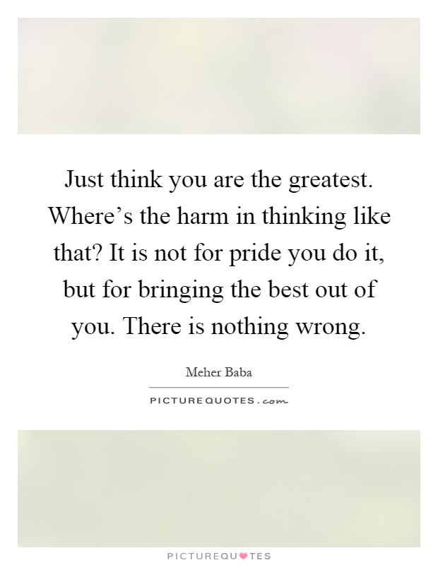 Just think you are the greatest. Where's the harm in thinking like that? It is not for pride you do it, but for bringing the best out of you. There is nothing wrong Picture Quote #1