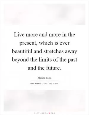 Live more and more in the present, which is ever beautiful and stretches away beyond the limits of the past and the future Picture Quote #1
