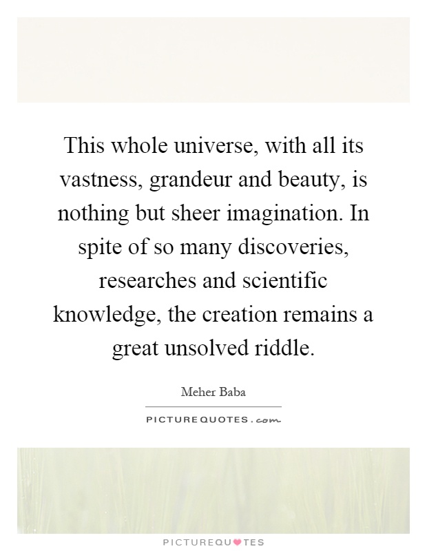 This whole universe, with all its vastness, grandeur and beauty, is nothing but sheer imagination. In spite of so many discoveries, researches and scientific knowledge, the creation remains a great unsolved riddle Picture Quote #1