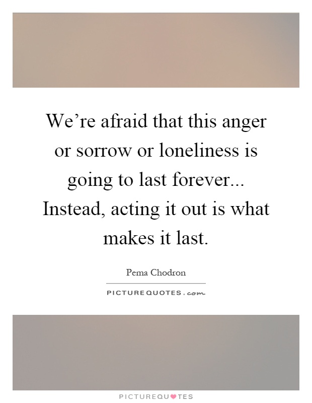 We're afraid that this anger or sorrow or loneliness is going to last forever... Instead, acting it out is what makes it last Picture Quote #1