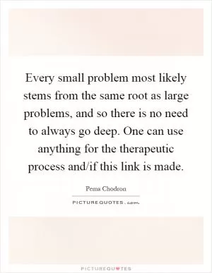 Every small problem most likely stems from the same root as large problems, and so there is no need to always go deep. One can use anything for the therapeutic process and/if this link is made Picture Quote #1