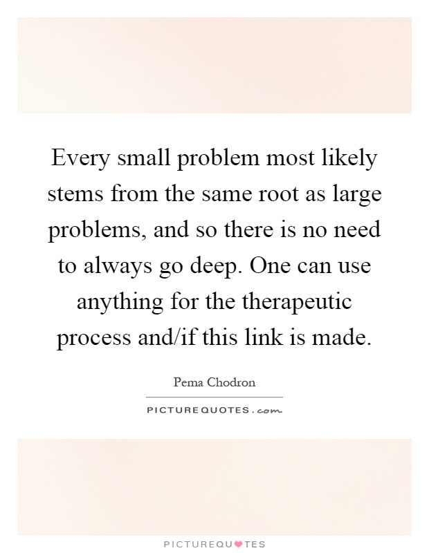 Every small problem most likely stems from the same root as large problems, and so there is no need to always go deep. One can use anything for the therapeutic process and/if this link is made Picture Quote #1