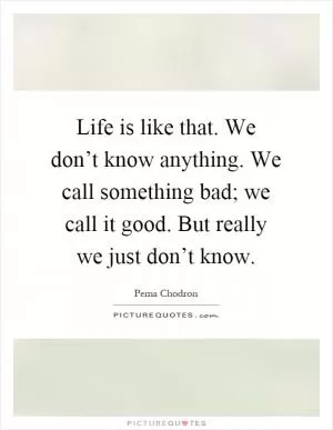 Life is like that. We don’t know anything. We call something bad; we call it good. But really we just don’t know Picture Quote #1
