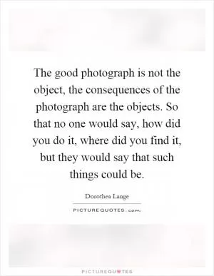 The good photograph is not the object, the consequences of the photograph are the objects. So that no one would say, how did you do it, where did you find it, but they would say that such things could be Picture Quote #1