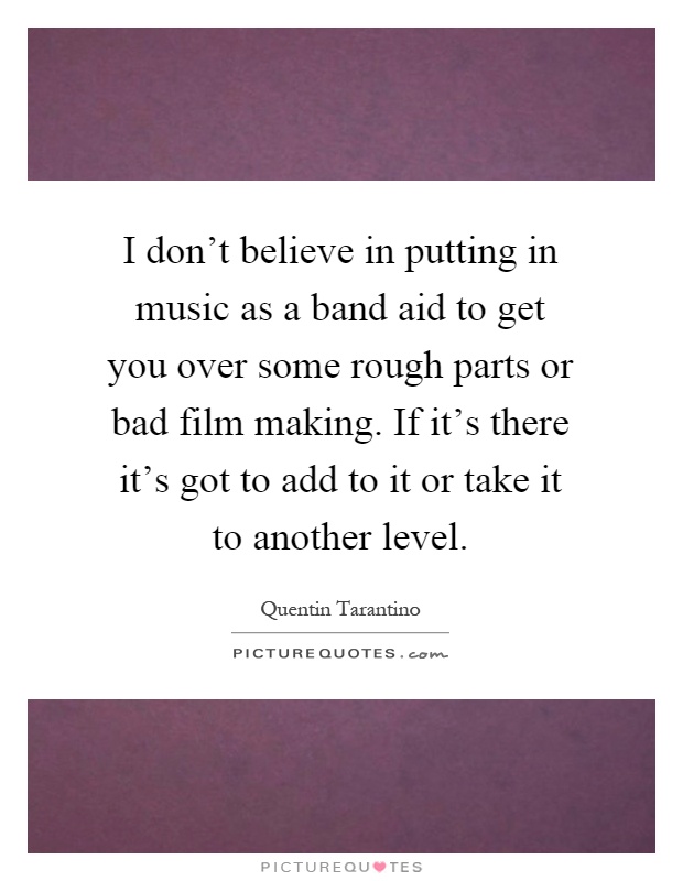 I don't believe in putting in music as a band aid to get you over some rough parts or bad film making. If it's there it's got to add to it or take it to another level Picture Quote #1