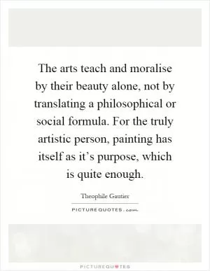 The arts teach and moralise by their beauty alone, not by translating a philosophical or social formula. For the truly artistic person, painting has itself as it’s purpose, which is quite enough Picture Quote #1