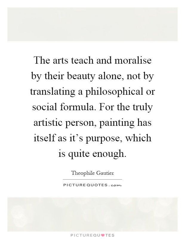 The arts teach and moralise by their beauty alone, not by translating a philosophical or social formula. For the truly artistic person, painting has itself as it's purpose, which is quite enough Picture Quote #1
