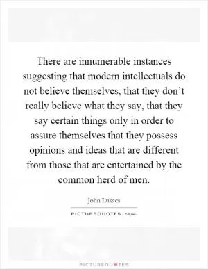 There are innumerable instances suggesting that modern intellectuals do not believe themselves, that they don’t really believe what they say, that they say certain things only in order to assure themselves that they possess opinions and ideas that are different from those that are entertained by the common herd of men Picture Quote #1