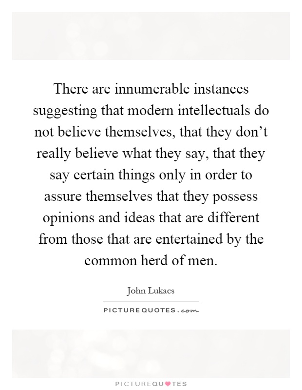 There are innumerable instances suggesting that modern intellectuals do not believe themselves, that they don't really believe what they say, that they say certain things only in order to assure themselves that they possess opinions and ideas that are different from those that are entertained by the common herd of men Picture Quote #1