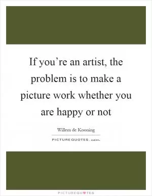 If you’re an artist, the problem is to make a picture work whether you are happy or not Picture Quote #1