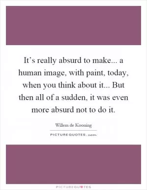It’s really absurd to make... a human image, with paint, today, when you think about it... But then all of a sudden, it was even more absurd not to do it Picture Quote #1