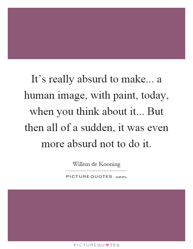 It's really absurd to make... a human image, with paint, today, when you think about it... But then all of a sudden, it was even more absurd not to do it Picture Quote #1