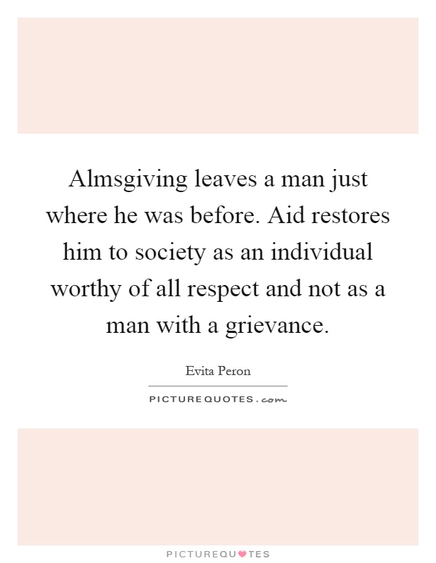 Almsgiving leaves a man just where he was before. Aid restores him to society as an individual worthy of all respect and not as a man with a grievance Picture Quote #1