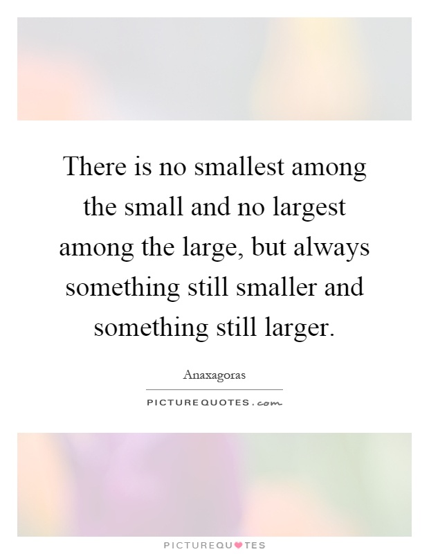 There is no smallest among the small and no largest among the large, but always something still smaller and something still larger Picture Quote #1