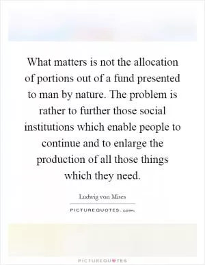 What matters is not the allocation of portions out of a fund presented to man by nature. The problem is rather to further those social institutions which enable people to continue and to enlarge the production of all those things which they need Picture Quote #1