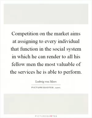 Competition on the market aims at assigning to every individual that function in the social system in which he can render to all his fellow men the most valuable of the services he is able to perform Picture Quote #1