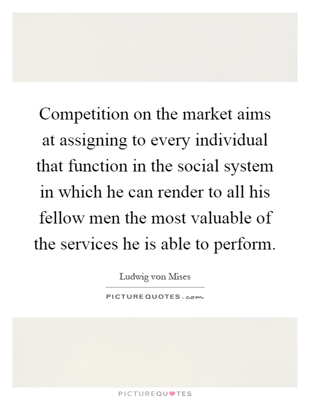 Competition on the market aims at assigning to every individual that function in the social system in which he can render to all his fellow men the most valuable of the services he is able to perform Picture Quote #1