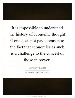 It is impossible to understand the history of economic thought if one does not pay attention to the fact that economics as such is a challenge to the conceit of those in power Picture Quote #1