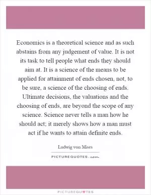 Economics is a theoretical science and as such abstains from any judgement of value. It is not its task to tell people what ends they should aim at. It is a science of the means to be applied for attainment of ends chosen, not, to be sure, a science of the choosing of ends. Ultimate decisions, the valuations and the choosing of ends, are beyond the scope of any science. Science never tells a man how he should act; it merely shows how a man must act if he wants to attain definite ends Picture Quote #1