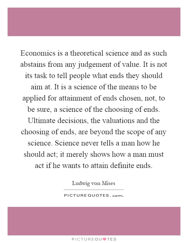 Economics is a theoretical science and as such abstains from any judgement of value. It is not its task to tell people what ends they should aim at. It is a science of the means to be applied for attainment of ends chosen, not, to be sure, a science of the choosing of ends. Ultimate decisions, the valuations and the choosing of ends, are beyond the scope of any science. Science never tells a man how he should act; it merely shows how a man must act if he wants to attain definite ends Picture Quote #1