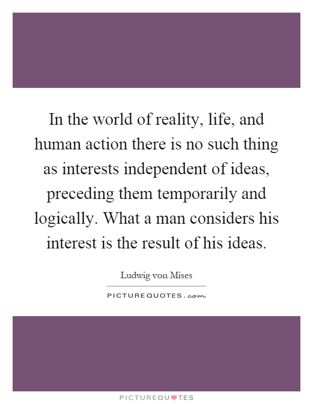 In the world of reality, life, and human action there is no such thing as interests independent of ideas, preceding them temporarily and logically. What a man considers his interest is the result of his ideas Picture Quote #1